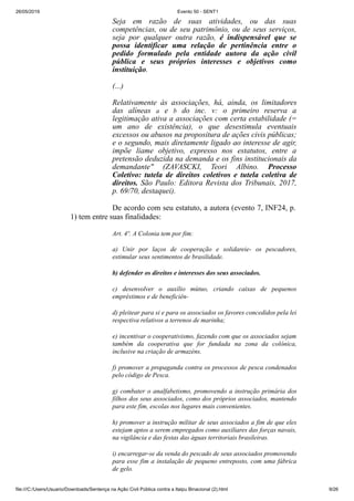 26/05/2019 Evento 50 - SENT1
file:///C:/Users/Usuario/Downloads/Sentença na Ação Civil Pública contra a Itaipu Binacional (2).html 9/26
Seja em razão de suas atividades, ou das suas
competências, ou de seu patrimônio, ou de seus serviços,
seja por qualquer outra razão, é indispensável que se
possa identificar uma relação de pertinência entre o
pedido formulado pela entidade autora da ação civil
pública e seus próprios interesses e objetivos como
instituição.
(...)
Relativamente às associações, há, ainda, os limitadores
das alíneas a e b do inc. v: o primeiro reserva a
legitimação ativa a associações com certa estabilidade (=
um ano de existência), o que desestimula eventuais
excessos ou abusos na propositura de ações civis públicas;
e o segundo, mais diretamente ligado ao interesse de agir,
impõe liame objetivo, expresso nos estatutos, entre a
pretensão deduzida na demanda e os fins institucionais da
demandante" (ZAVASCKI, Teori Albino. Processo
Coletivo: tutela de direitos coletivos e tutela coletiva de
direitos. São Paulo: Editora Revista dos Tribunais, 2017,
p. 69/70, destaquei).
De acordo com seu estatuto, a autora (evento 7, INF24, p.
1) tem entre suas finalidades:
Art. 4º. A Colonia tem por fim:
a) Unir por laços de cooperação e solidareie- os pescadores,
estimular seus sentimentos de brasilidade.
b) defender os direitos e interesses dos seus associados.
c) desenvolver o auxílio mútuo, criando caixas de pequenos
empréstimos e de beneficiên-
d) pleitear para si e para os associados os favores concedidos pela lei
respectiva relativos a terrenos de marinha;
e) incentivar o cooperativismo, fazendo com que os associados sejam
também da cooperativa que for fundada na zona da colônica,
inclusive na criação de armazéns.
f) promover a propaganda contra os processos de pesca condenados
pelo código de Pesca.
g) combater o analfabetismo, promovendo a instrução primária dos
filhos dos seus associados, como dos próprios associados, mantendo
para este fim, escolas nos lugares mais convenientes.
h) promover a instrução militar de seus associados a fim de que eles
estejam aptos a serem empregados como auxiliares das forças navais,
na vigilância e das festas das águas territoriais brasileiras.
i) encarregar-se da venda do pescado de seus associados promovendo
para esse fim a instalação de pequeno entreposto, com uma fábrica
de gelo.
 
