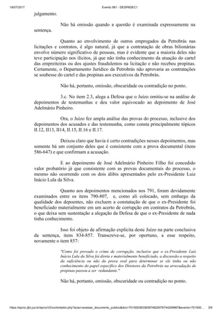 18/07/2017 Evento 981 - DESPADEC1
https://eproc.jfpr.jus.br/eprocV2/controlador.php?acao=acessar_documento_publico&doc=701500383383974820076744209987&evento=701500… 3/9
julgamento.
Não há omissão quando a questão é examinada expressamente na
sentença.
Quanto ao envolvimento de outros empregados da Petrobrás nas
licitações e contratos, é algo natural, já que a contratação de obras bilionárias
envolve número significativo de pessoas, mas é evidente que a maioria deles não
teve participação nos ilícitos, já que não tinha conhecimento da atuação do cartel
das empreiteiras ou dos ajustes fraudulentos na licitação e não recebeu propinas.
Certamente, o Departamento Jurídico da Petrobrás não aprovaria as contratações
se soubesse do cartel e das propinas aos executivos da Petrobrás.
Não há, portanto, omissão, obscuridade ou contradição no ponto.
3.c. No item 2.3, alega a Defesa que o Juízo omitiu-se na análise de
depoimentos de testemunhas e deu valor equivocado ao depoimento de José
Adelmário Pinheiro.
Ora, o Juízo fez ampla análise das provas do processo, inclusive dos
depoimentos dos acusados e das testemunha, como consta principalmente tópicos
II.12, II13, II14, II.15, II.16 e II.17.
Deixou claro que havia é certo contradições nesses depoimentos, mas
somente há um conjunto deles que é consistente com a prova documental (itens
586-647) e que confirmam a acusação.
E ao depoimento de José Adelmário Pinheiro Filho foi concedido
valor probatório já que consistente com as provas documentais do processo, o
mesmo não ocorrendo com os dois álibis apresentados pelo ex-Presidente Luiz
Inácio Lula da Silva.
Quanto aos depoimentos mencionados nos 791, foram devidamente
examinados entre os itens 790-807, e, como ali colocado, sem embargo da
qualidade dos depoentes, não excluem a constatação de que o ex-Presidente foi
beneficiado materialmente em um acerto de corrupção em contratos da Petrobrás,
o que deixa sem sustentação a alegação da Defesa de que o ex-Presidente de nada
tinha conhecimento.
Isso foi objeto de afirmação explícita deste Juízo na parte conclusiva
da sentença, itens 834-857. Transcreve-se, por oportuno, a esse respeito,
novamente o item 857:
"Como foi provado o crime de corrupção, inclusive que o ex-Presidente Luiz
Inácio Lula da Silva foi direta e materialmente beneficiado, a discussão a respeito
da suficiência ou não da prova oral para determinar se ele tinha ou não
conhecimento do papel específico dos Diretores da Petrobrás na arrecadação de
propinas passou a ser redundante."
Não há, portanto, omissão, obscuridade ou contradição no ponto.
 