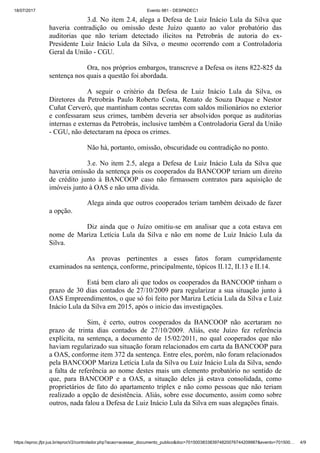 18/07/2017 Evento 981 - DESPADEC1
https://eproc.jfpr.jus.br/eprocV2/controlador.php?acao=acessar_documento_publico&doc=701500383383974820076744209987&evento=701500… 4/9
3.d. No item 2.4, alega a Defesa de Luiz Inácio Lula da Silva que
haveria contradição ou omissão deste Juízo quanto ao valor probatório das
auditorias que não teriam detectado ilícitos na Petrobrás de autoria do ex-
Presidente Luiz Inácio Lula da Silva, o mesmo ocorrendo com a Controladoria
Geral da União - CGU.
Ora, nos próprios embargos, transcreve a Defesa os itens 822-825 da
sentença nos quais a questão foi abordada.
A seguir o critério da Defesa de Luiz Inácio Lula da Silva, os
Diretores da Petrobrás Paulo Roberto Costa, Renato de Souza Duque e Nestor
Cuñat Cerveró, que mantinham contas secretas com saldos milionários no exterior
e confessaram seus crimes, também deveria ser absolvidos porque as auditorias
internas e externas da Petrobrás, inclusive também a Controladoria Geral da União
- CGU, não detectaram na época os crimes.
Não há, portanto, omissão, obscuridade ou contradição no ponto.
3.e. No item 2.5, alega a Defesa de Luiz Inácio Lula da Silva que
haveria omissão da sentença pois os cooperados da BANCOOP teriam um direito
de crédito junto à BANCOOP caso não firmassem contratos para aquisição de
imóveis junto à OAS e não uma dívida.
Alega ainda que outros cooperados teriam também deixado de fazer
a opção.
Diz ainda que o Juízo omitiu-se em analisar que a cota estava em
nome de Mariza Letícia Lula da Silva e não em nome de Luiz Inácio Lula da
Silva.
As provas pertinentes a esses fatos foram cumpridamente
examinados na sentença, conforme, principalmente, tópicos II.12, II.13 e II.14.
Está bem claro ali que todos os cooperados da BANCOOP tinham o
prazo de 30 dias contados de 27/10/2009 para regularizar a sua situação junto à
OAS Empreendimentos, o que só foi feito por Mariza Letícia Lula da Silva e Luiz
Inácio Lula da Silva em 2015, após o início das investigações.
Sim, é certo, outros cooperados da BANCOOP não acertaram no
prazo de trinta dias contados de 27/10/2009. Aliás, este Juízo fez referência
explícita, na sentença, a documento de 15/02/2011, no qual cooperados que não
haviam regularizado sua situação foram relacionados em carta da BANCOOP para
a OAS, conforme item 372 da sentença. Entre eles, porém, não foram relacionados
pela BANCOOP Mariza Letícia Lula da Silva ou Luiz Inácio Lula da Silva, sendo
a falta de referência ao nome destes mais um elemento probatório no sentido de
que, para BANCOOP e a OAS, a situação deles já estava consolidada, como
proprietários de fato do apartamento triplex e não como pessoas que não teriam
realizado a opção de desistência. Aliás, sobre esse documento, assim como sobre
outros, nada falou a Defesa de Luiz Inácio Lula da Silva em suas alegações finais.
 