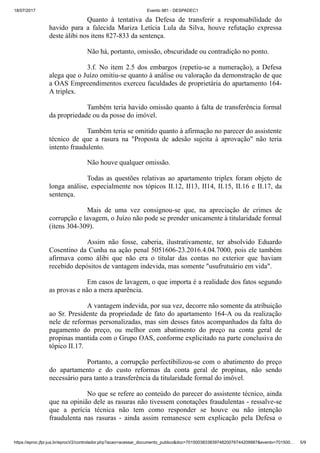 18/07/2017 Evento 981 - DESPADEC1
https://eproc.jfpr.jus.br/eprocV2/controlador.php?acao=acessar_documento_publico&doc=701500383383974820076744209987&evento=701500… 5/9
Quanto à tentativa da Defesa de transferir a responsabilidade do
havido para a falecida Mariza Letícia Lula da Silva, houve refutação expressa
deste álibi nos itens 827-833 da sentença.
Não há, portanto, omissão, obscuridade ou contradição no ponto.
3.f. No item 2.5 dos embargos (repetiu-se a numeração), a Defesa
alega que o Juízo omitiu-se quanto à análise ou valoração da demonstração de que
a OAS Empreendimentos exerceu faculdades de proprietária do apartamento 164-
A triplex.
Também teria havido omissão quanto à falta de transferência formal
da propriedade ou da posse do imóvel.
Também teria se omitido quanto à afirmação no parecer do assistente
técnico de que a rasura na "Proposta de adesão sujeita à aprovação" não teria
intento fraudulento.
Não houve qualquer omissão.
Todas as questões relativas ao apartamento triplex foram objeto de
longa análise, especialmente nos tópicos II.12, II13, II14, II.15, II.16 e II.17, da
sentença.
Mais de uma vez consignou-se que, na apreciação de crimes de
corrupção e lavagem, o Juízo não pode se prender unicamente à titularidade formal
(itens 304-309).
Assim não fosse, caberia, ilustrativamente, ter absolvido Eduardo
Cosentino da Cunha na ação penal 5051606-23.2016.4.04.7000, pois ele também
afirmava como álibi que não era o titular das contas no exterior que haviam
recebido depósitos de vantagem indevida, mas somente "usufrutuário em vida".
Em casos de lavagem, o que importa é a realidade dos fatos segundo
as provas e não a mera aparência.
A vantagem indevida, por sua vez, decorre não somente da atribuição
ao Sr. Presidente da propriedade de fato do apartamento 164-A ou da realização
nele de reformas personalizadas, mas sim desses fatos acompanhados da falta do
pagamento do preço, ou melhor com abatimento do preço na conta geral de
propinas mantida com o Grupo OAS, conforme explicitado na parte conclusiva do
tópico II.17.
Portanto, a corrupção perfectibilizou-se com o abatimento do preço
do apartamento e do custo reformas da conta geral de propinas, não sendo
necessário para tanto a transferência da titularidade formal do imóvel.
No que se refere ao conteúdo do parecer do assistente técnico, ainda
que na opinião dele as rasuras não tivessem conotações fraudulentas - ressalve-se
que a perícia técnica não tem como responder se houve ou não intenção
fraudulenta nas rasuras - ainda assim remanesce sem explicação pela Defesa o
 