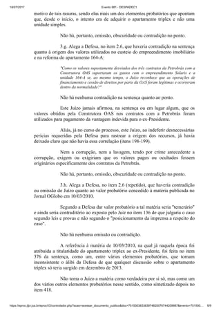 18/07/2017 Evento 981 - DESPADEC1
https://eproc.jfpr.jus.br/eprocV2/controlador.php?acao=acessar_documento_publico&doc=701500383383974820076744209987&evento=701500… 6/9
motivo de tais rasuras, sendo elas mais um dos elementos probatórios que apontam
que, desde o início, o intento era de adquirir o apartamento triplex e não uma
unidade simples.
Não há, portanto, omissão, obscuridade ou contradição no ponto.
3.g. Alega a Defesa, no item 2.6, que haveria contradição na sentença
quanto à origem dos valores utilizados no custeio do empreendimento imobiliário
e na reforma do apartamento 164-A:
"Como os valores supostamente desviados dos três contratos da Petrobrás com a
Construtora OAS suportaram os gastos com o empreendimento Solaris e a
unidade 164-A se, ao mesmo tempo, o Juízo reconhece que as operações de
financiamento e cessão de direitos por parte da OAS foram legítimas e ocorreram
dentro da normalidade?"
Não há nenhuma contradição na sentença quanto ao ponto.
Este Juízo jamais afirmou, na sentença ou em lugar algum, que os
valores obtidos pela Construtora OAS nos contratos com a Petrobrás foram
utilizados para pagamento da vantagem indevida para o ex-Presidente.
Aliás, já no curso do processo, este Juízo, ao indeferir desnecessárias
perícias requeridas pela Defesa para rastrear a origem dos recursos, já havia
deixado claro que não havia essa correlação (itens 198-199).
Nem a corrupção, nem a lavagem, tendo por crime antecedente a
corrupção, exigem ou exigiriam que os valores pagos ou ocultados fossem
originários especificamente dos contratos da Petrobrás.
Não há, portanto, omissão, obscuridade ou contradição no ponto.
3.h. Alega a Defesa, no item 2.6 (repetido), que haveria contradição
ou omissão do Juízo quanto ao valor probatório concedido à matéria publicada no
Jornal OGlobo em 10/03/2010.
Segundo a Defesa dar valor probatório a tal matéria seria "temerário"
e ainda seria contraditório ao exposto pelo Juiz no item 136 de que julgaria o caso
segundo leis e provas e não segundo o "posicionamento da imprensa a respeito do
caso".
Não há nenhuma omissão ou contradição.
A referência à matéria de 10/03/2010, na qual já naquela época foi
atribuída a titularidade do apartamento triplex ao ex-Presidente, foi feita no item
376 da sentença, como um, entre vários elementos probatórios, que tornam
inconsistente o álibi da Defesa de que qualquer discussão sobre o apartamento
triplex só teria surgido em dezembro de 2013.
Não toma o Juízo a matéria como verdadeira por si só, mas como um
dos vários outros elementos probatórios nesse sentido, como sintetizado depois no
item 418.
 