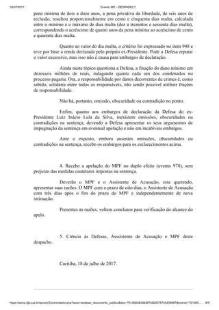 18/07/2017 Evento 981 - DESPADEC1
https://eproc.jfpr.jus.br/eprocV2/controlador.php?acao=acessar_documento_publico&doc=701500383383974820076744209987&evento=701500… 8/9
pena mínima de dois a doze anos, a pena privativa de liberdade, de seis anos de
reclusão, resultou proporcionalmente em cento e cinquenta dias multa, calculada
entre o mínimo e o máximo de dias multa (dez a trezentos e sessenta dias multa),
correspondendo o acréscimo de quatro anos da pena mínima ao acréscimo de cento
e quarenta dias multa.
Quanto ao valor do dia multa, o critério foi expressado no item 948 e
teve por base a renda declarada pelo próprio ex-Presidente. Pode a Defesa reputar
o valor excessivo, mas isso não é causa para embargos de declaração.
Ainda neste tópico questiona a Defesa, a fixação do dano mínimo em
dezesseis milhões de reais, indagando quanto cada um dos condenados no
processo pagaria. Ora, a responsabilidade por danos decorrentes de crimes é, como
sabido, solidária entre todos os responsáveis, não sendo possível atribuir frações
de responsabilidade.
Não há, portanto, omissão, obscuridade ou contradição no ponto.
Enfim, quanto aos embargos de declaração da Defesa do ex-
Presidente Luiz Inácio Lula da Silva, inexistem omissões, obscuridades ou
contradições na sentença, devendo a Defesa apresentar os seus argumentos de
impugnação da sentença em eventual apelação e não em incabíveis embargos.
Ante o exposto, embora ausentes omissões, obscuridades ou
contradições na sentença, recebo os embargos para os esclarecimentos acima.
4. Recebo a apelação do MPF no duplo efeito (evento 978), sem
prejuízo das medidas cautelares impostas na sentença.
Deverão o MPF e o Assistente de Acusação, este querendo,
apresentar suas razões. O MPF com o prazo de oito dias, o Assistente de Acusação
com três dias após o fim do prazo do MPF e independentemente de nova
intimação.
Presentes as razões, voltem conclusos para verificação do alcance do
apelo.
5. Ciência às Defesas, Asssistente de Acusação e MPF deste
despacho.
Curitiba, 18 de julho de 2017.
 