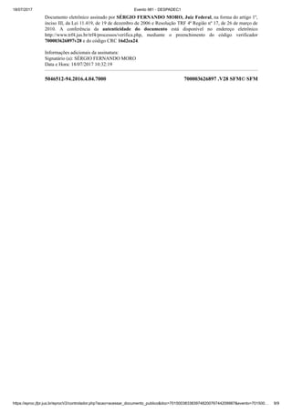 18/07/2017 Evento 981 - DESPADEC1
https://eproc.jfpr.jus.br/eprocV2/controlador.php?acao=acessar_documento_publico&doc=701500383383974820076744209987&evento=701500… 9/9
5046512-94.2016.4.04.7000 700003626897 .V28 SFM© SFM
Documento eletrônico assinado por SÉRGIO FERNANDO MORO, Juiz Federal, na forma do artigo 1º,
inciso III, da Lei 11.419, de 19 de dezembro de 2006 e Resolução TRF 4ª Região nº 17, de 26 de março de
2010. A conferência da autenticidade do documento está disponível no endereço eletrônico
http://www.trf4.jus.br/trf4/processos/verifica.php, mediante o preenchimento do código verificador
700003626897v28 e do código CRC 16d2ea24.
Informações adicionais da assinatura:
Signatário (a): SÉRGIO FERNANDO MORO
Data e Hora: 18/07/2017 10:32:19
 