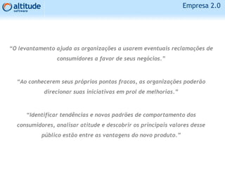 Empresa 2.0
“O levantamento ajuda as organizações a usarem eventuais reclamações de
consumidores a favor de seus negócios.”
“Ao conhecerem seus próprios pontos fracos, as organizações poderão
direcionar suas iniciativas em prol de melhorias.”
“Identificar tendências e novos padrões de comportamento dos
consumidores, analisar atitude e descobrir os principais valores desse
público estão entre as vantagens do novo produto.”
 