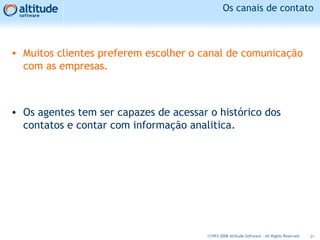 Os canais de contato
• Muitos clientes preferem escolher o canal de comunicação
com as empresas.
• Os agentes tem ser capazes de acessar o histórico dos
contatos e contar com informação analitica.
21©1993-2008 Altitude Software - All Rights Reserved
 