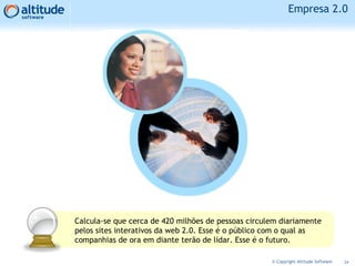 Empresa 2.0
24© Copyright Altitude Software
Calcula-se que cerca de 420 milhões de pessoas circulem diariamente
pelos sites interativos da web 2.0. Esse é o público com o qual as
companhias de ora em diante terão de lidar. Esse é o futuro.
 