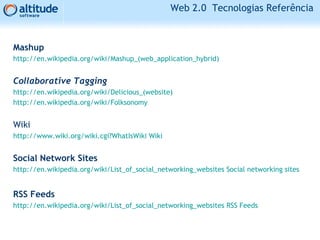 Web 2.0 Tecnologias Referência
Mashup
http://en.wikipedia.org/wiki/Mashup_(web_application_hybrid)
Collaborative Tagging
http://en.wikipedia.org/wiki/Delicious_(website)
http://en.wikipedia.org/wiki/Folksonomy
Wiki
http://www.wiki.org/wiki.cgi?WhatIsWiki Wiki
Social Network Sites
http://en.wikipedia.org/wiki/List_of_social_networking_websites Social networking sites
RSS Feeds
http://en.wikipedia.org/wiki/List_of_social_networking_websites RSS Feeds
 