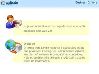 Hoje os consumidores tem o poder tremedamente
ampliado pela web 2.0
O que é?
O termo web 2.0 diz respeito à aplicações online
que permitem interagir em comunidades virtuais,
veicular informações e compartilhar conteúdos.
Nela os usuários não utilizam a rede apenas como
fonte de informação.
Business Drivers
 