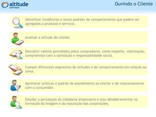 Ouvindo o Cliente
Identificar tendências e novos padrões de comportamento que podem ser
agregados a produtos e serviços.
Analisar a atitude do cliente.
Descobrir valores percebidos pelos compradores, como respeito, valorização,
compromisso com a satisfação e responsabilidade social.
Compor diferentes segmentos de atitudes e de comportamento em relação ao
tema.
Aprimorar práticas e padrão de atendimento ao cliente e de relacionamento
com o consumidor.
Estudar a percepção da cidadania empresaria e seus desdobramentos na
formação da imagem e da reputação das corporações.
 