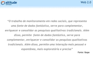 Web 2.0
“O trabalho de monitoramento em redes sociais, que representa
uma fonte de dados fantástica, serve para complementar,
enriquecer e consolidar as pesquisas qualitativas tradicionais. Além
disso, permite fonte de dados fantástica, serve para
complementar, enriquecer e consolidar as pesquisas qualitativas
tradicionais. Além disso, permite uma interação mais pessoal e
espontânea, mais exploratória e precisa”
Fonte: Ibope
 
