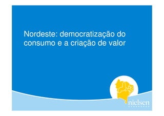 Nordeste: democratização do
consumo e a criação de valor




                                                 I
                                                                                1


                     Copyright © 2012 The Nielsen Company. Confidential and proprietary.
 