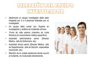 •   Idealmente un equipo investigador debe estar
    integrado por 3 a 4 personas lideradas por un
    investigador.
•   Un equipo debe contar con: Experto en
    investigación y análisis de incidentes clínicos.
•    Punto de vista externo (miembro de Junta
    Directiva sin conocimiento médico específico).
•   Autoridad administrativa senior (Director
    Médico, Jefe de Enfermería, etc).
•   Autoridad clínica senior (Director Médico, Jefe
    de Departamento, Jefe de Sección, especialista
    reconocido, etc).
•   Miembro de la unidad asistencial donde ocurrió
    el incidente, no involucrado directamente.
 