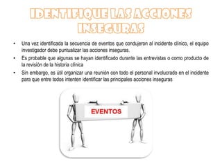 •   Una vez identificada la secuencia de eventos que condujeron al incidente clínico, el equipo
    investigador debe puntualizar las acciones inseguras.
•   Es probable que algunas se hayan identificado durante las entrevistas o como producto de
    la revisión de la historia clínica
•   Sin embargo, es útil organizar una reunión con todo el personal involucrado en el incidente
    para que entre todos intenten identificar las principales acciones inseguras
 