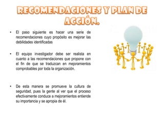 •   El paso siguiente es hacer una serie de
    recomendaciones cuyo propósito es mejorar las
    debilidades identificadas

•   El equipo investigador debe ser realista en
    cuanto a las recomendaciones que propone con
    el fin de que se traduzcan en mejoramientos
    comprobables por toda la organización.



•   De esta manera se promueve la cultura de
    seguridad, pues la gente al ver que el proceso
    efectivamente conduce a mejoramientos entiende
    su importancia y se apropia de él.
 