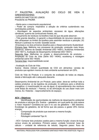 MATERIAL PRODUZIDO POR LEONARDO SANTIAGO PARA FINS DIDÁTICOS Página 2
1ª PALESTRA: AVALIAÇÃO DO CICLO DE VIDA E
GREENWASHING
HAROLDO MATTOS DE LEMOS
Presidente do PNUMA
- Alerta para o crescimento populacional.
- Poder de compra: imperativo a adoção de critérios sustentáveis nas
contratações públicas.
- Abordagem de aspectos ambientais: escassez de água, alterações
climáticas, queima de combustíveis fósseis, etc.
- Lançamento de resíduos na biosfera mais do que ela pode absorver;
- Três grande desafios: (i) garantir a disponibilidade de recursos naturais; (ii)
não ultrapassar os limites da biosfera para assimilar resíduos e poluição; (iii)
Reduzir a pobreza no mundo: Questão social.
-Empresas e os dois primeiros desafios para o Desenvolvimento Sustentável:
Primeira fase: Melhoria nos processos de produção: produção mais limpa,
Eficiência, sistema de Gestão Ambiental (ISO 14001), Auditorias Ambientais
(ISO 19011), Avaliação de Desempenho Ambiental (ISO 14031).
Segunda fase: Melhorias no projeto e desenvolvimento de produtos: -
Ampliação do Ciclo de Vida (Série ISO 14040); ecodesing e rotulagem
ambiental (série ISO 14020)
Terceira fase: responsabilidade social.
- Avaliação do Ciclo de Vida:
Suécia: rótulos indicam quantidade de CO2 em alimentos: vendas de
produtos que agridem menos do meio ambiente aumentaram em 20%.
Ciclo de Vida do Produto: é o conjunto de avaliação de todas as etapas,
desde a fabricação até o adequado descarte.
Desempenho Ambiental de um Produto: para saber, deve-se verificar toda a
cadeia produtiva: a) da logística da produção; b) esforços para a eficiência
energética; c) maximização do uso da água; d) aproveitamento dos resíduos
(vide Bolsa de resíduos – Feema); e) da otimização do uso (fazer mais com
menos. Ex: Holanda – reaproveitamento do espaço).
ACV – Objetivos:
- Identificação de oportunidades de melhoria de desempenho ambiental
de produtos e serviços (Ex: Suécia – geladeira: em qual parte do ciclo estava
o maior impacto? Constatou-se que é no uso da geladeira – 365 dias/ano.
Ecodesign da geladeira, de tal forma que ela passou a gastar 25% menos
energia;
- Comparação de produtos que exercem a mesma função;
- Ecodesign;
- Rotulagem ambiental Tipo III.
- ACV: Comprar dois produtos usados para a mesma função: xícara de louça
versus xícara de porcelana: Primeiro passo: unidade funcional: base de
cálculo – unidade de referencia de estudo; Segundo passo: fluxo de
 