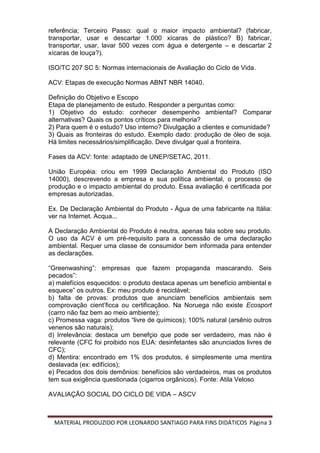 MATERIAL PRODUZIDO POR LEONARDO SANTIAGO PARA FINS DIDÁTICOS Página 3
referência; Terceiro Passo: qual o maior impacto ambiental? (fabricar,
transportar, usar e descartar 1.000 xícaras de plástico? B) fabricar,
transportar, usar, lavar 500 vezes com água e detergente – e descartar 2
xícaras de louça?).
ISO/TC 207 SC 5: Normas internacionais de Avaliação do Ciclo de Vida.
ACV: Etapas de execução Normas ABNT NBR 14040.
Definição do Objetivo e Escopo
Etapa de planejamento de estudo. Responder a perguntas como:
1) Objetivo do estudo: conhecer desempenho ambiental? Comparar
alternativas? Quais os pontos críticos para melhoria?
2) Para quem é o estudo? Uso interno? Divulgação a clientes e comunidade?
3) Quais as fronteiras do estudo. Exemplo dado: produção de óleo de soja.
Há limites necessários/simplificação. Deve divulgar qual a fronteira.
Fases da ACV: fonte: adaptado de UNEP/SETAC, 2011.
União Européia: criou em 1999 Declaração Ambiental do Produto (ISO
14000), descrevendo a empresa e sua política ambiental, o processo de
produção e o impacto ambiental do produto. Essa avaliação é certificada por
empresas autorizadas.
Ex. De Declaração Ambiental do Produto - Água de uma fabricante na Itália:
ver na Internet. Acqua...
A Declaração Ambiental do Produto é neutra, apenas fala sobre seu produto.
O uso da ACV é um pré-requisito para a concessão de uma declaração
ambiental. Requer uma classe de consumidor bem informada para entender
as declarações.
“Greenwashing”: empresas que fazem propaganda mascarando. Seis
pecados”:
a) malefícios esquecidos: o produto destaca apenas um benefício ambiental e
esquece” os outros. Ex: meu produto é reciclável;
b) falta de provas: produtos que anunciam benefícios ambientais sem
comprovação cient’ficca ou certificaçãoo. Na Noruega não existe Ecosport
(carro não faz bem ao meio ambiente);
c) Promessa vaga: produtos “livre de químicos); 100% natural (arsênio outros
venenos são naturais);
d) Irrelevância: destaca um benefçio que pode ser verdadeiro, mas nào é
relevante (CFC foi proibido nos EUA: desinfetantes são anunciados livres de
CFC);
d) Mentira: encontrado em 1% dos produtos, é simplesmente uma mentira
deslavada (ex: edifícios);
e) Pecados dos dois demônios: benefícios são verdadeiros, mas os produtos
tem sua exigência questionada (cigarros orgânicos). Fonte: Atila Veloso
AVALIAÇÃO SOCIAL DO CICLO DE VIDA – ASCV
 