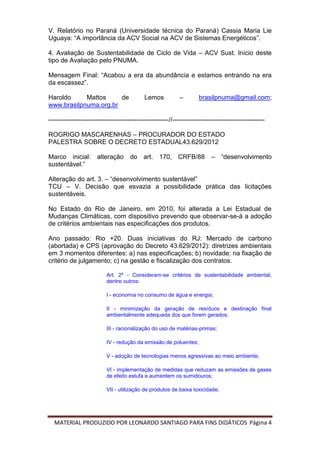 MATERIAL PRODUZIDO POR LEONARDO SANTIAGO PARA FINS DIDÁTICOS Página 4
V. Relatório no Paraná (Universidade técnica do Paraná) Cassia Maria Lie
Uguaya: “A importância da ACV Social na ACV de Sistemas Energéticos”.
4. Avaliação de Sustentabilidade de Ciclo de Vida – ACV Sust. Início deste
tipo de Avaliação pelo PNUMA.
Mensagem Final: “Acabou a era da abundância e estamos entrando na era
da escassez”.
Haroldo Mattos de Lemos – brasilpnuma@gmail.com;
www.brasilpnuma.org.br
--------------------------------------------------------//-------------------------------------------
ROGRIGO MASCARENHAS – PROCURADOR DO ESTADO
PALESTRA SOBRE O DECRETO ESTADUAL43.629/2012
Marco inicial: alteração do art. 170, CRFB/88 – “desenvolvimento
sustentável.”
Alteração do art. 3. – “desenvolvimento sustentável”
TCU – V. Decisão que esvazia a possibilidade prática das licitações
sustentáveis.
No Estado do Rio de Janeiro, em 2010, foi alterada a Lei Estadual de
Mudanças Climáticas, com dispositivo prevendo que observar-se-á a adoção
de critérios ambientais nas especificações dos produtos.
Ano passado: Rio +20. Duas iniciativas do RJ: Mercado de carbono
(abortada) e CPS (aprovação do Decreto 43.629/2012): diretrizes ambientais
em 3 momentos diferentes: a) nas especificações; b) novidade: na fixação de
critério de julgamento; c) na gestão e fiscalização dos contratos.
Art. 2º - Consideram-se critérios de sustentabilidade ambiental,
dentre outros:
I - economia no consumo de água e energia;
II - minimização da geração de resíduos e destinação final
ambientalmente adequada dos que forem gerados;
III - racionalização do uso de matérias-primas;
IV - redução da emissão de poluentes;
V - adoção de tecnologias menos agressivas ao meio ambiente;
VI - implementação de medidas que reduzam as emissões de gases
de efeito estufa e aumentem os sumidouros;
VII - utilização de produtos de baixa toxicidade;
 