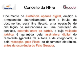 Conceito da NF-e   Documento de existência apenas digital, emitido e armazenado eletronicamente, com o intuito de documentar, para fins fiscais, uma operação de circulação de mercadorias ou uma prestação de serviços, ocorrida entre as partes, e cuja validade jurídica é garantida pela assinatura digital do remetente (garantia de autoria e de integridade) e pela recepção, pelo Fisco, do documento eletrônico, antes da ocorrência do Fato Gerador.