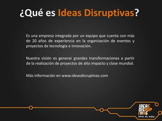 ¿Qué es Ideas Disruptivas?
Es una empresa integrada por un equipo que cuenta con más
de 20 años de experiencia en la organización de eventos y
proyectos de tecnología e innovación.
Nuestra visión es generar grandes transformaciones a partir
de la realización de proyectos de alto impacto y clase mundial.
Más información en www.ideasdisruptivas.com

 