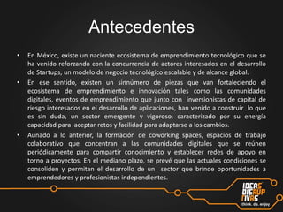 Antecedentes
•

•

•

En México, existe un naciente ecosistema de emprendimiento tecnológico que se
ha venido reforzando con la concurrencia de actores interesados en el desarrollo
de Startups, un modelo de negocio tecnológico escalable y de alcance global.
En ese sentido, existen un sinnúmero de piezas que van fortaleciendo el
ecosistema de emprendimiento e innovación tales como las comunidades
digitales, eventos de emprendimiento que junto con inversionistas de capital de
riesgo interesados en el desarrollo de aplicaciones, han venido a construir lo que
es sin duda, un sector emergente y vigoroso, caracterizado por su energía
capacidad para aceptar retos y facilidad para adaptarse a los cambios.
Aunado a lo anterior, la formación de coworking spaces, espacios de trabajo
colaborativo que concentran a las comunidades digitales que se reúnen
periódicamente para compartir conocimiento y establecer redes de apoyo en
torno a proyectos. En el mediano plazo, se prevé que las actuales condiciones se
consoliden y permitan el desarrollo de un sector que brinde oportunidades a
emprendedores y profesionistas independientes.

 