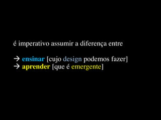 é imperativo assumir a diferença entre
à ensinar [cujo design podemos fazer]
à aprender [que é emergente]
 