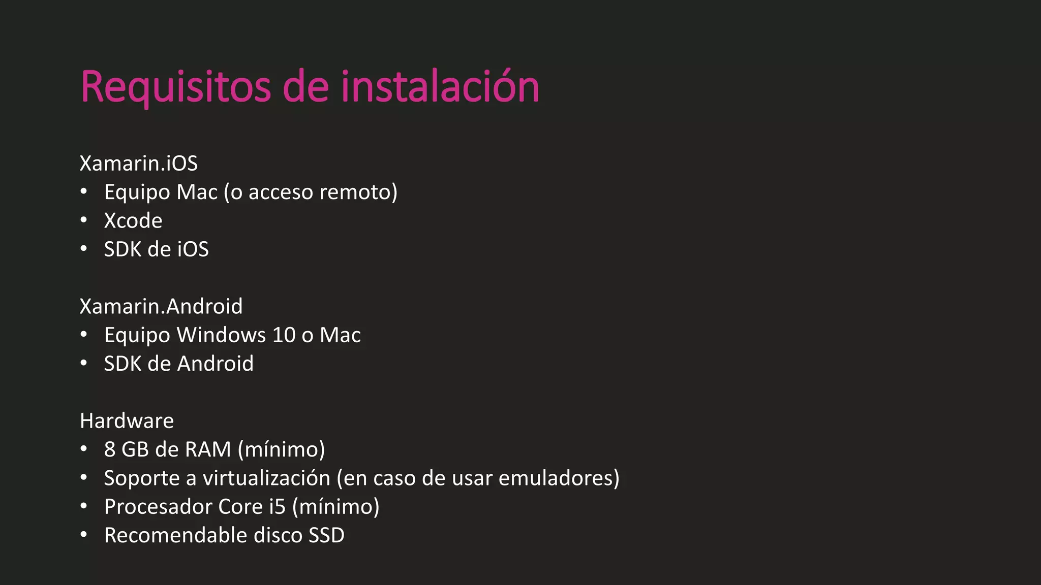 Requisitos de instalación
Xamarin.iOS
• Equipo Mac (o acceso remoto)
• Xcode
• SDK de iOS
Xamarin.Android
• Equipo Windows 10 o Mac
• SDK de Android
Hardware
• 8 GB de RAM (mínimo)
• Soporte a virtualización (en caso de usar emuladores)
• Procesador Core i5 (mínimo)
• Recomendable disco SSD
 