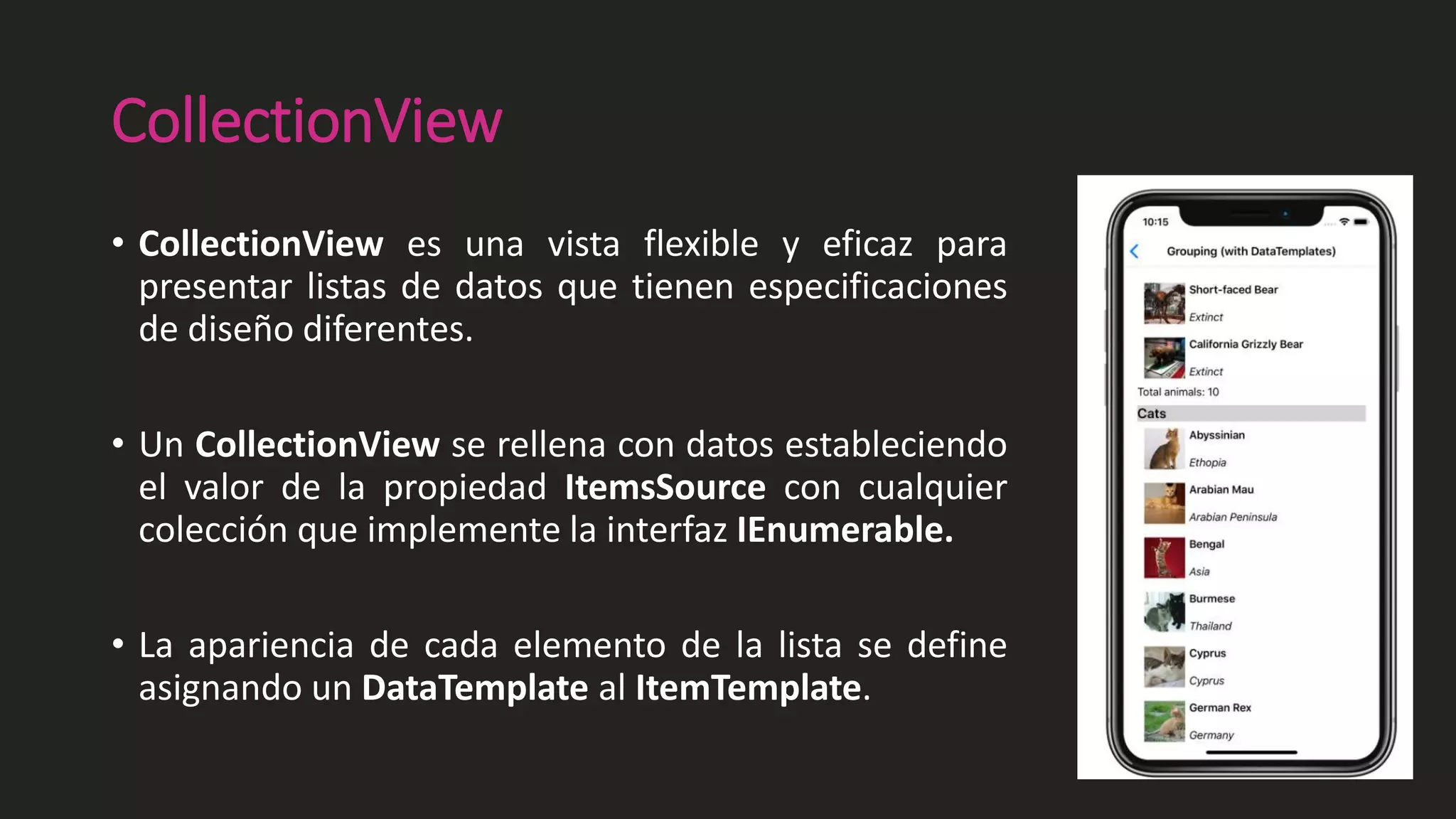 CollectionView
• CollectionView es una vista flexible y eficaz para
presentar listas de datos que tienen especificaciones
de diseño diferentes.
• Un CollectionView se rellena con datos estableciendo
el valor de la propiedad ItemsSource con cualquier
colección que implemente la interfaz IEnumerable.
• La apariencia de cada elemento de la lista se define
asignando un DataTemplate al ItemTemplate.
 