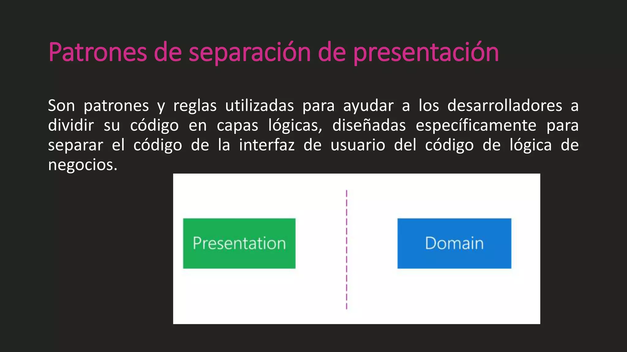 Patrones de separación de presentación
Son patrones y reglas utilizadas para ayudar a los desarrolladores a
dividir su código en capas lógicas, diseñadas específicamente para
separar el código de la interfaz de usuario del código de lógica de
negocios.
 