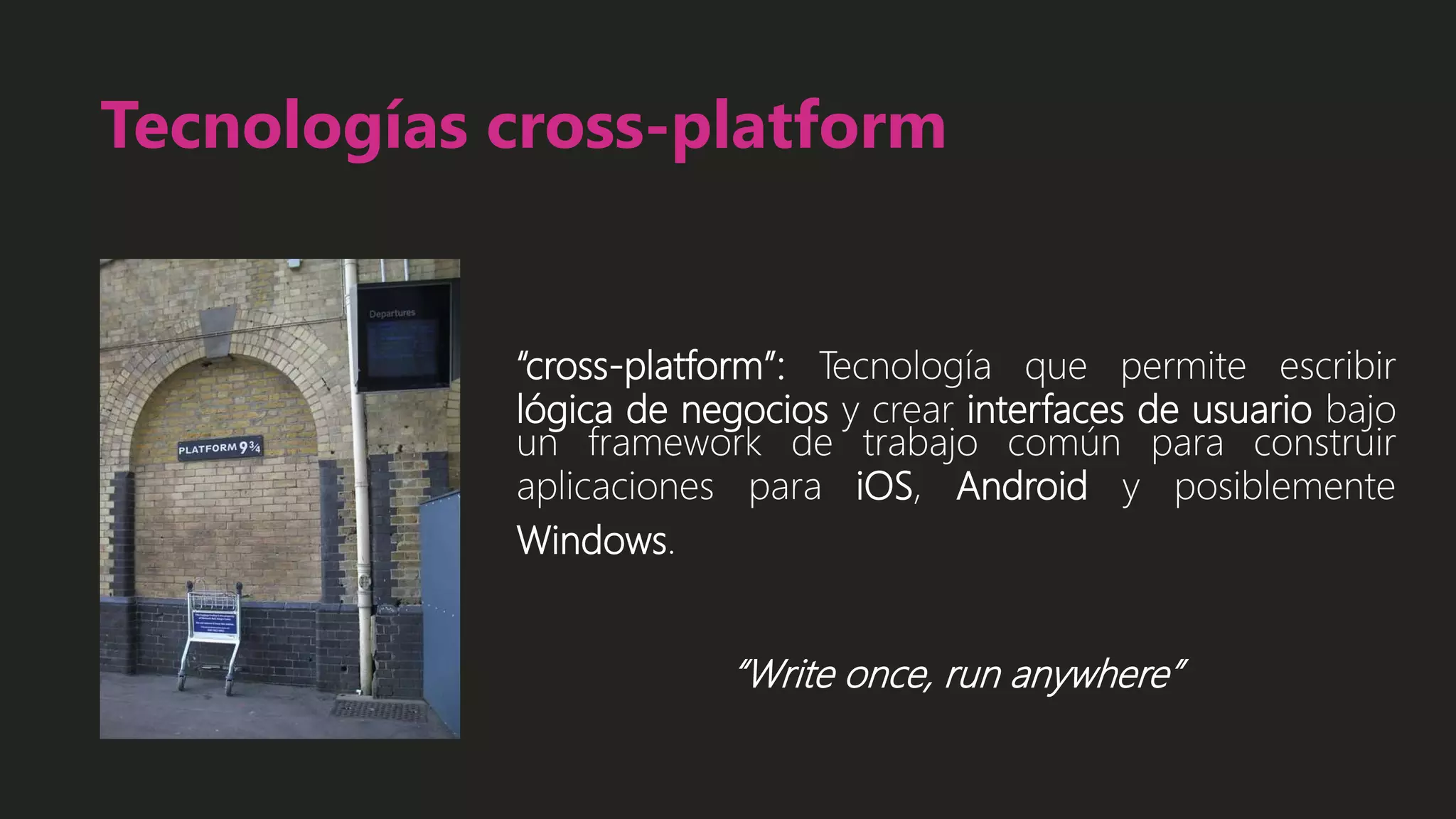 Tecnologías cross-platform
“cross-platform”: Tecnología que permite escribir
lógica de negocios y crear interfaces de usuario bajo
un framework de trabajo común para construir
aplicaciones para iOS, Android y posiblemente
Windows.
“Write once, run anywhere”
 