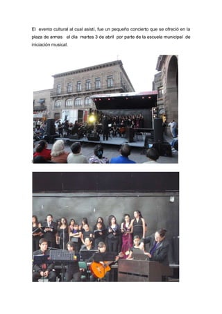 El evento cultural al cual asistí, fue un pequeño concierto que se ofreció en la
plaza de armas el día martes 3 de abril por parte de la escuela municipal de
iniciación musical.




l
 