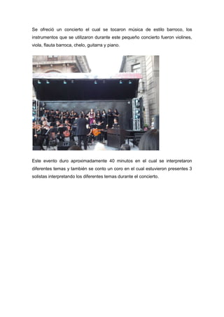 Se ofreció un concierto el cual se tocaron música de estilo barroco, los
instrumentos que se utilizaron durante este pequeño concierto fueron violines,
viola, flauta barroca, chelo, guitarra y piano.




Este evento duro aproximadamente 40 minutos en el cual se interpretaron
diferentes temas y también se conto un coro en el cual estuvieron presentes 3
solistas interpretando los diferentes temas durante el concierto.
 