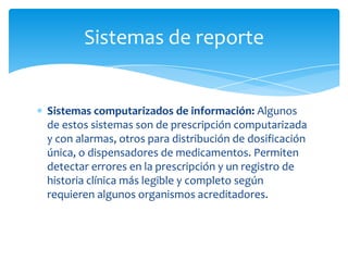 Sistemas de reporte


Sistemas computarizados de información: Algunos
de estos sistemas son de prescripción computarizada
y con alarmas, otros para distribución de dosificación
única, o dispensadores de medicamentos. Permiten
detectar errores en la prescripción y un registro de
historia clínica más legible y completo según
requieren algunos organismos acreditadores.
 