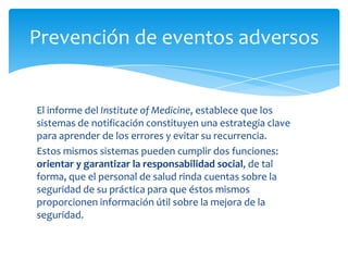 Prevención de eventos adversos


El informe del Institute of Medicine, establece que los
sistemas de notificación constituyen una estrategia clave
para aprender de los errores y evitar su recurrencia.
Estos mismos sistemas pueden cumplir dos funciones:
orientar y garantizar la responsabilidad social, de tal
forma, que el personal de salud rinda cuentas sobre la
seguridad de su práctica para que éstos mismos
proporcionen información útil sobre la mejora de la
seguridad.
 