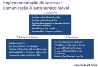 Implemementação de sucesso –
Comunicação & auto serviço móvel
1.
Intuitive and simple user interface
2. Intuitive and simple workflow
3. Optimized user experience by maximizing use
of handset capabilities
4. Easy discovery (and re-use)
5. Quick problem / question resolution
1. Usabilidade
1. Easy development and integration
2. Scalability and wide reach of devices
3. Robust and flexible architecture
4. Secure and high reliability hosted
environment
5. Customer Care focus and expertise
3. Plataforma
1. Rapid deployment
2. End-to-end and turn-key approach
3. Variable cost structure with low upfront costs
4. Wide availability in device base and adoption
5. Analytics to measure results and ROI
2. Fatores Econômicos
 