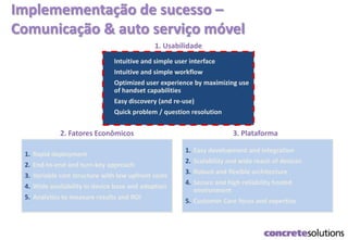 Implemementação de sucesso –
Comunicação & auto serviço móvel
1.
Intuitive and simple user interface
2. Intuitive and simple workflow
3. Optimized user experience by maximizing use
of handset capabilities
4. Easy discovery (and re-use)
5. Quick problem / question resolution
1. Usabilidade
1. Easy development and integration
2. Scalability and wide reach of devices
3. Robust and flexible architecture
4. Secure and high reliability hosted
environment
5. Customer Care focus and expertise
3. Plataforma
1. Rapid deployment
2. End-to-end and turn-key approach
3. Variable cost structure with low upfront costs
4. Wide availability in device base and adoption
5. Analytics to measure results and ROI
2. Fatores Econômicos
 