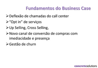 Fundamentos do Business Case
Deflexão de chamadas do call center
“Opt in” de serviços
Up Selling, Cross Selling,
Novo canal de conversão de compras com
imediacidade e presença
Gestão de churn
 