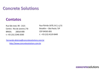 Concrete Solutions
Contatos
Rua São José, 90 - 2121
Centro - Rio de Janeiro / RJ
BRASIL 20010-090
t: +55 (21) 2240-2030
Rua Flórida 1670, bl.2, cj.51
Brooklin – São Paulo / SP
CEP 04565-001
t : +55 (11) 4119-0449
Fernando.delariva@concretesolutions.com.br
http://www.concretesolutions.com.br
 