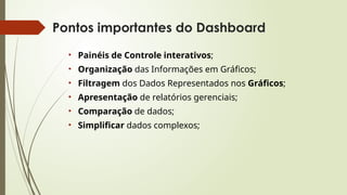Pontos importantes do Dashboard
• Painéis de Controle interativos;
• Organização das Informações em Gráficos;
• Filtragem dos Dados Representados nos Gráficos;
• Apresentação de relatórios gerenciais;
• Comparação de dados;
• Simplificar dados complexos;
 