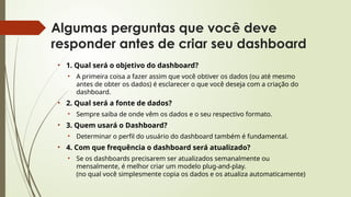 Algumas perguntas que você deve
responder antes de criar seu dashboard
• 1. Qual será o objetivo do dashboard?
• A primeira coisa a fazer assim que você obtiver os dados (ou até mesmo
antes de obter os dados) é esclarecer o que você deseja com a criação do
dashboard.
• 2. Qual será a fonte de dados?
• Sempre saiba de onde vêm os dados e o seu respectivo formato.
• 3. Quem usará o Dashboard?
• Determinar o perfil do usuário do dashboard também é fundamental.
• 4. Com que frequência o dashboard será atualizado?
• Se os dashboards precisarem ser atualizados semanalmente ou
mensalmente, é melhor criar um modelo plug-and-play.
(no qual você simplesmente copia os dados e os atualiza automaticamente)
 