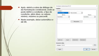  Após, abrirá a caixa de diálogo de
da Formatação condicional, onde se
pode definir a condição, o tipo de
condição, além disso, os valores
mínimo, máximo ou percentil.
 Neste exemplo, deixe automático e
dê OK.
 