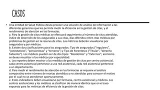 Casos
• Una entidad de Salud Pública desea proveer una solución de análisis de información a las
diferentes gerencias que les permita medir la eficiencia en la gestión de citas, y el
rendimiento de atención en las farmacias.
a. Para la gestión de citas médicas se efectuará seguimiento al número de citas atendidas,
índice de deserción de los asegurados a sus citas, días diferidos entre citas médicas por
problemas de gestión en la reserva de citas. Las métricas deberán visualizarse por
asegurados y por médicos.
b. Existen dos clasificaciones para los asegurados: Tipo de asegurados (“regulares”,
“potestativos”, “pensionistas” y “terceros”) y Tipo de Parentesco (“Titular”, “derecho
habiente”). Los médicos pueden ser de dos tipos: “Residentes” y “Externos”; asimismo
se desea visualizar a los médicos por especialidad.
c. Los reportes deben mostrar a las medidas de gestión de citas por centro asistencial,
cada centro asistencial pertenece a una red asistencial, cada red asistencial pertenece
a un departamento.
d. Para medir el rendimiento de atención en las farmacias se requiere el análisis
comparativo entre número de recetas atendidas y no atendidas para conocer el motivo
por el cual no se atendieron oportunamente.
e. Estos indicadores deben visualizarse por farmacia, centro asistencial y médicos. Los
centros asistenciales y los médicos se clasifican de manera idéntica que en el caso
expuesto para las métricas de eficiencia de la gestión de citas.
 
