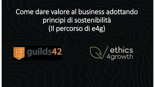 Come dare valore al business adottando
principi di sostenibilità
(Il percorso di e4g)
 