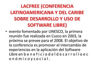 LACFREE (CONFERENCIA LATINOAMERICANA Y DEL CARIBE SOBRE DESARROLLO Y USO DE SOFTWARE LIBRE)evento fomentado por UNESCO, la primera reunión fue realizada en Cuzco en 2003, la próxima se prevee para el 2008. El objetivo de la conferencia es promover el intercambio de experiencias en la aplicación del Software Libre en b e n e f i c i o d e l d e s a r r o l l o e c o n ó m i c o y s o c i a l .