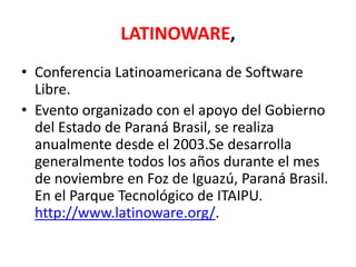 LATINOWARE,Conferencia Latinoamericana de Software Libre.Evento organizado con el apoyo del Gobierno del Estado de Paraná Brasil, se realiza anualmente desde el 2003.Se desarrolla generalmente todos los años durante el mes de noviembre en Foz de Iguazú, Paraná Brasil. En el Parque Tecnológico de ITAIPU. http://www.latinoware.org/.