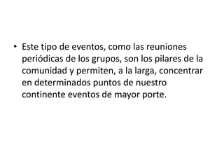 Este tipo de eventos, como las reuniones periódicas de los grupos, son los pilares de la comunidad y permiten, a la larga, concentrar en determinados puntos de nuestro continente eventos de mayor porte.