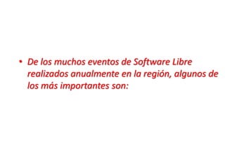 De los muchos eventos de Software Libre realizados anualmente en la región, algunos de los más importantes son: 