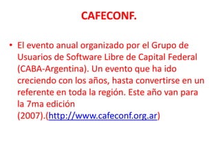 CAFECONF.El evento anual organizado por el Grupo de Usuarios de Software Libre de Capital Federal (CABA-Argentina). Un evento que ha ido creciendo con los años, hasta convertirse en un referente en toda la región. Este año van para la 7ma edición (2007).(http://www.cafeconf.org.ar)