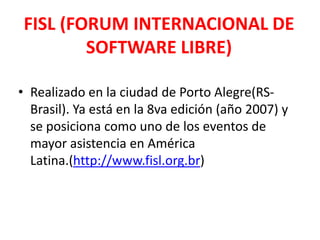 FISL (FORUM INTERNACIONAL DE SOFTWARE LIBRE)Realizado en la ciudad de Porto Alegre(RS-Brasil). Ya está en la 8va edición (año 2007) y se posiciona como uno de los eventos de mayor asistencia en América Latina.(http://www.fisl.org.br)