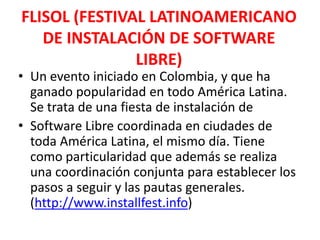 FLISOL (FESTIVAL LATINOAMERICANO DE INSTALACIÓN DE SOFTWARE LIBRE)Un evento iniciado en Colombia, y que ha ganado popularidad en todo América Latina. Se trata de una fiesta de instalación deSoftware Libre coordinada en ciudades de toda América Latina, el mismo día. Tiene como particularidad que además se realiza una coordinación conjunta para establecer los pasos a seguir y las pautas generales. (http://www.installfest.info)