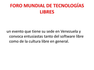 FORO MUNDIAL DE TECNOLOGÍAS LIBRESun evento que tiene su sede en Venezuela y convoca entusiastas tanto del software libre como de la cultura libre en general. 